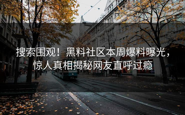 搜索围观！黑料社区本周爆料曝光，惊人真相揭秘网友直呼过瘾