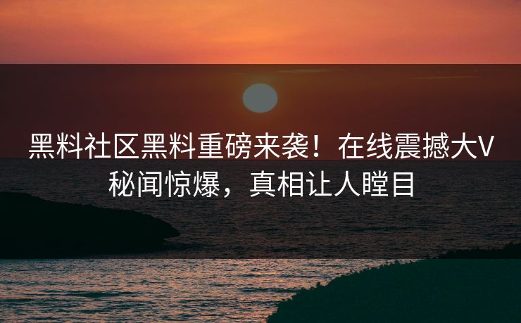 黑料社区黑料重磅来袭！在线震撼大V秘闻惊爆，真相让人瞠目