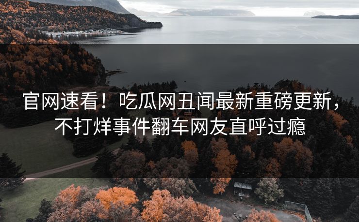 官网速看！吃瓜网丑闻最新重磅更新，不打烊事件翻车网友直呼过瘾