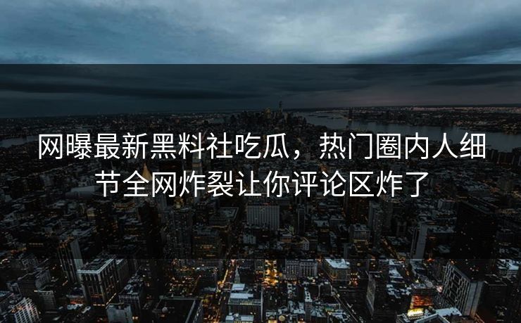 网曝最新黑料社吃瓜，热门圈内人细节全网炸裂让你评论区炸了