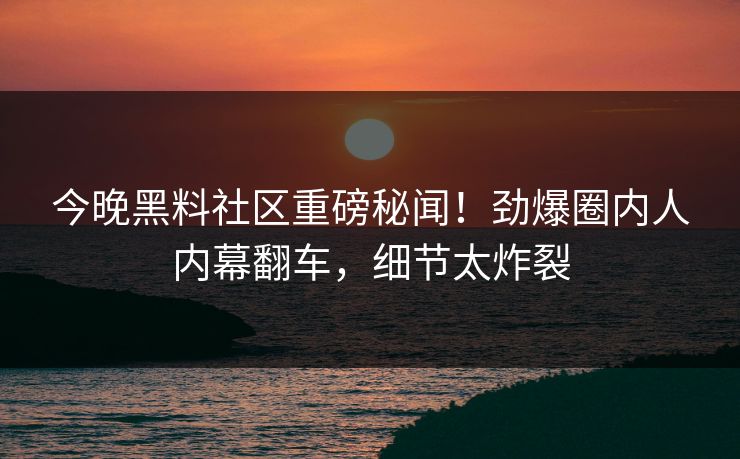 今晚黑料社区重磅秘闻！劲爆圈内人内幕翻车，细节太炸裂