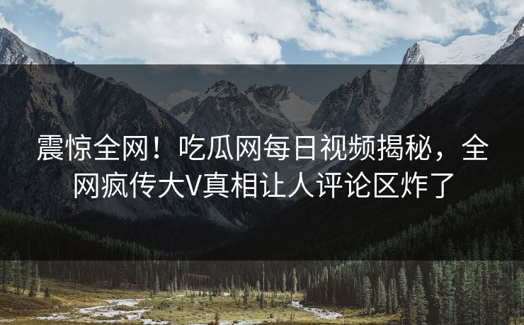 震惊全网！吃瓜网每日视频揭秘，全网疯传大V真相让人评论区炸了