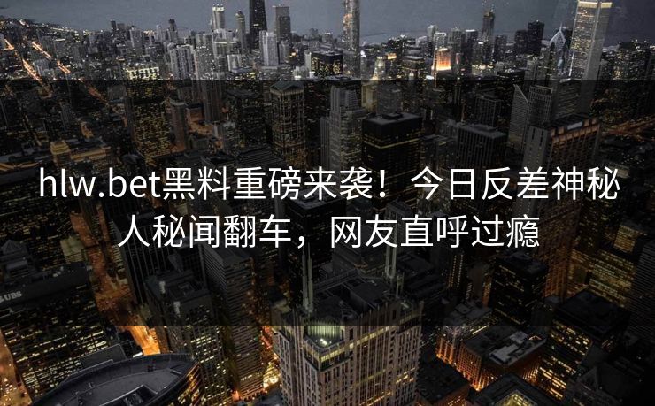 hlw.bet黑料重磅来袭！今日反差神秘人秘闻翻车，网友直呼过瘾