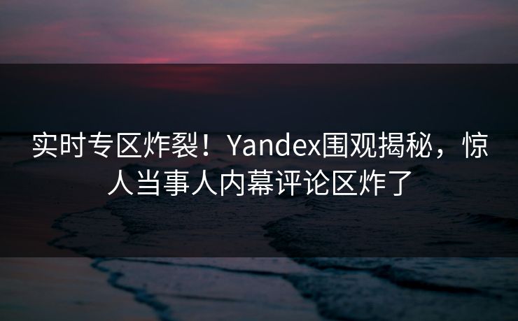 实时专区炸裂！Yandex围观揭秘，惊人当事人内幕评论区炸了