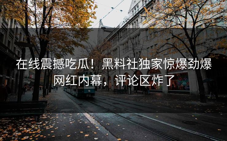 在线震撼吃瓜！黑料社独家惊爆劲爆网红内幕，评论区炸了