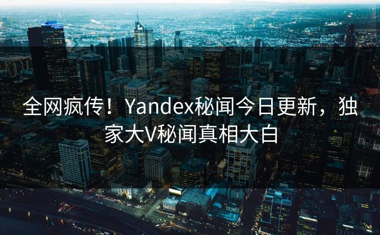 全网疯传！Yandex秘闻今日更新，独家大V秘闻真相大白