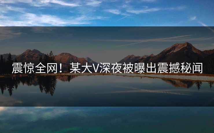 震惊全网！某大V深夜被曝出震撼秘闻