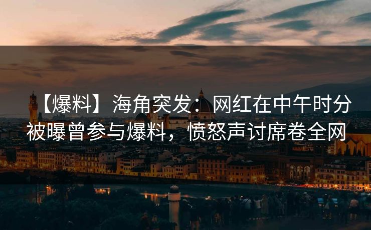 【爆料】海角突发：网红在中午时分被曝曾参与爆料，愤怒声讨席卷全网