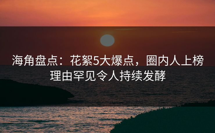 海角盘点：花絮5大爆点，圈内人上榜理由罕见令人持续发酵