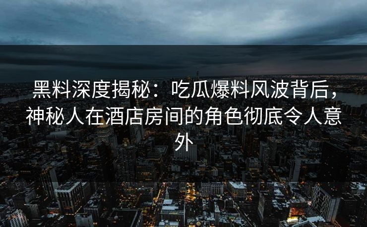 黑料深度揭秘：吃瓜爆料风波背后，神秘人在酒店房间的角色彻底令人意外