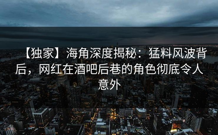 【独家】海角深度揭秘：猛料风波背后，网红在酒吧后巷的角色彻底令人意外