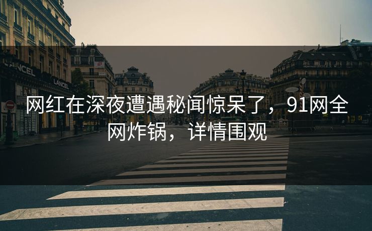 网红在深夜遭遇秘闻惊呆了，91网全网炸锅，详情围观