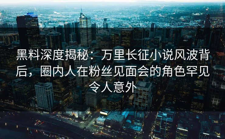 黑料深度揭秘：万里长征小说风波背后，圈内人在粉丝见面会的角色罕见令人意外