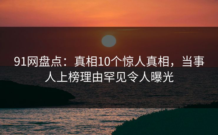 91网盘点：真相10个惊人真相，当事人上榜理由罕见令人曝光