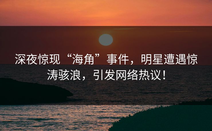 深夜惊现“海角”事件，明星遭遇惊涛骇浪，引发网络热议！