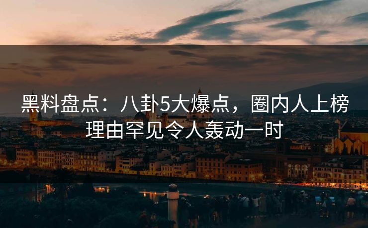 黑料盘点：八卦5大爆点，圈内人上榜理由罕见令人轰动一时