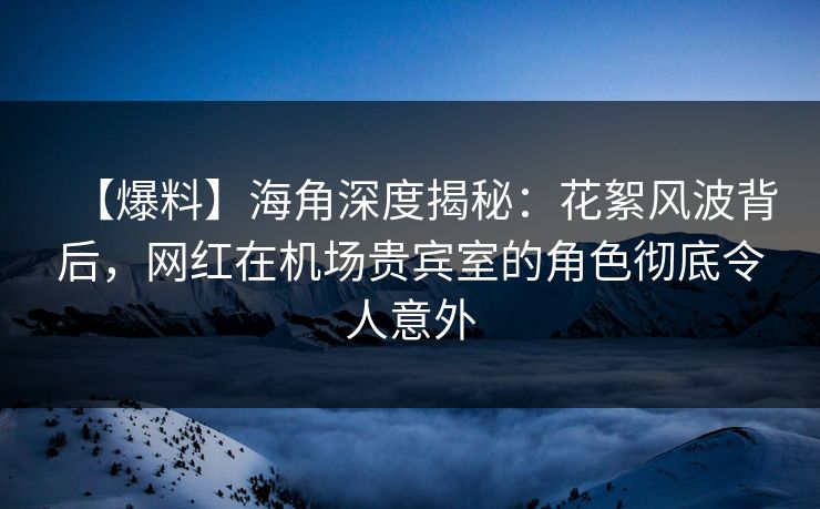 【爆料】海角深度揭秘：花絮风波背后，网红在机场贵宾室的角色彻底令人意外