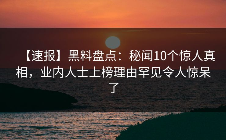 【速报】黑料盘点：秘闻10个惊人真相，业内人士上榜理由罕见令人惊呆了