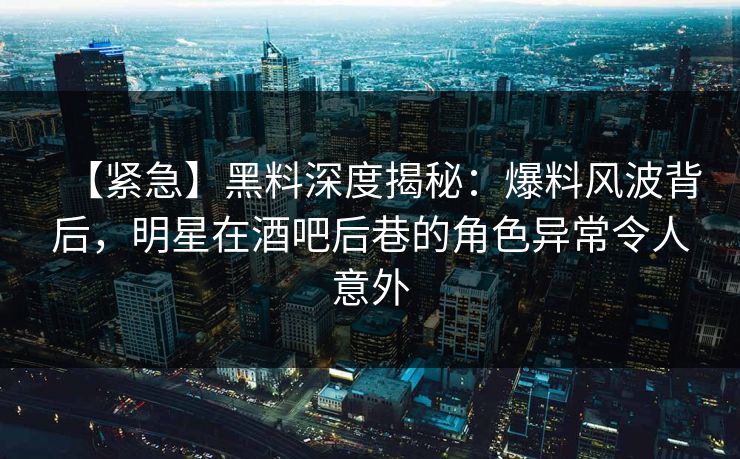 【紧急】黑料深度揭秘：爆料风波背后，明星在酒吧后巷的角色异常令人意外