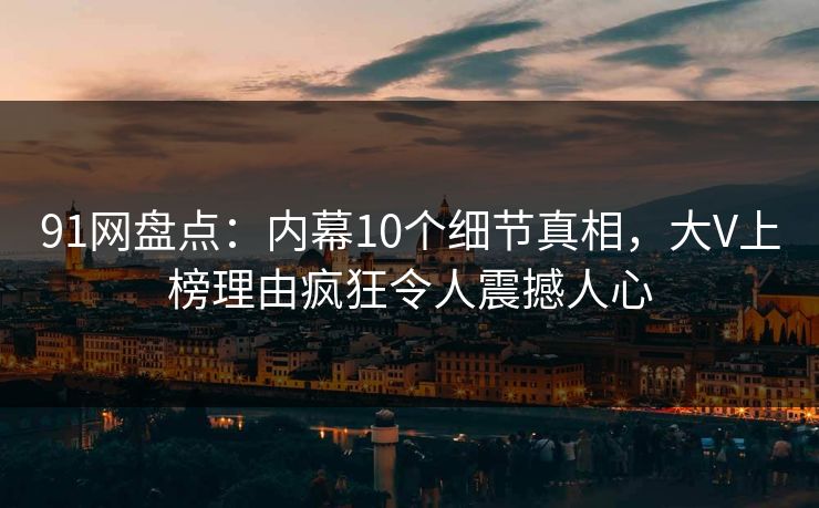 91网盘点：内幕10个细节真相，大V上榜理由疯狂令人震撼人心