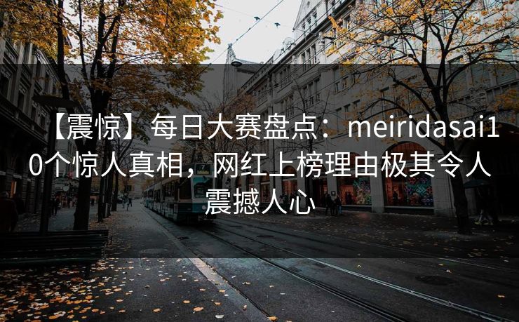 【震惊】每日大赛盘点：meiridasai10个惊人真相，网红上榜理由极其令人震撼人心