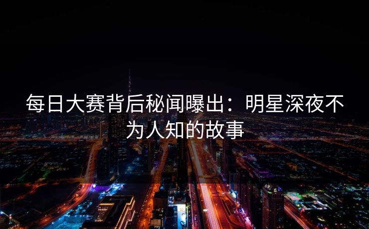 每日大赛背后秘闻曝出：明星深夜不为人知的故事