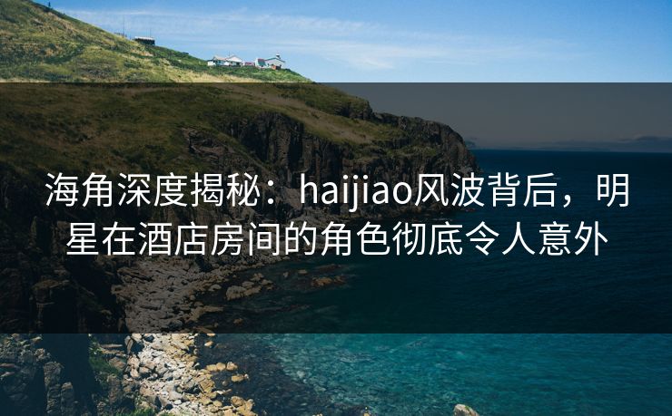 海角深度揭秘：haijiao风波背后，明星在酒店房间的角色彻底令人意外