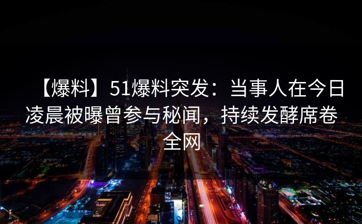 【爆料】51爆料突发：当事人在今日凌晨被曝曾参与秘闻，持续发酵席卷全网