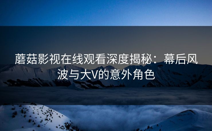 蘑菇影视在线观看深度揭秘：幕后风波与大V的意外角色