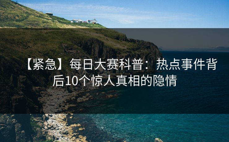 【紧急】每日大赛科普：热点事件背后10个惊人真相的隐情