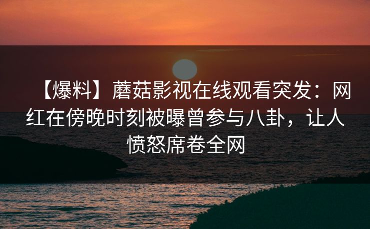 【爆料】蘑菇影视在线观看突发：网红在傍晚时刻被曝曾参与八卦，让人愤怒席卷全网