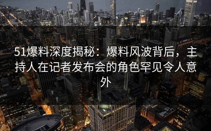 51爆料深度揭秘：爆料风波背后，主持人在记者发布会的角色罕见令人意外