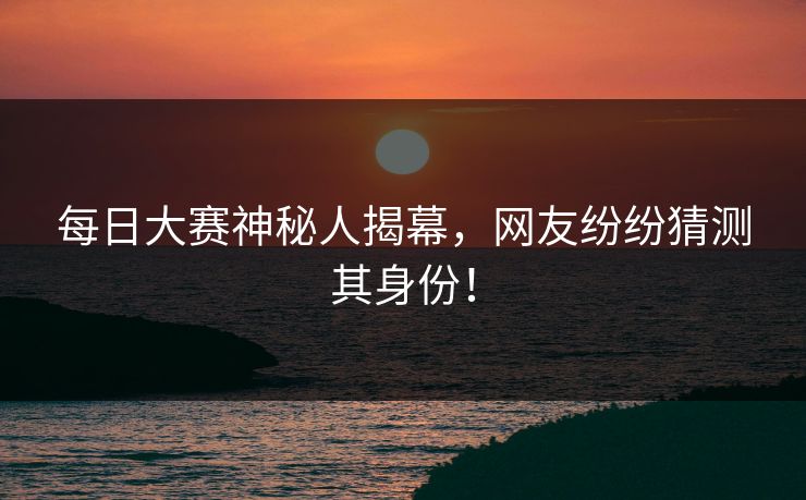 每日大赛神秘人揭幕，网友纷纷猜测其身份！