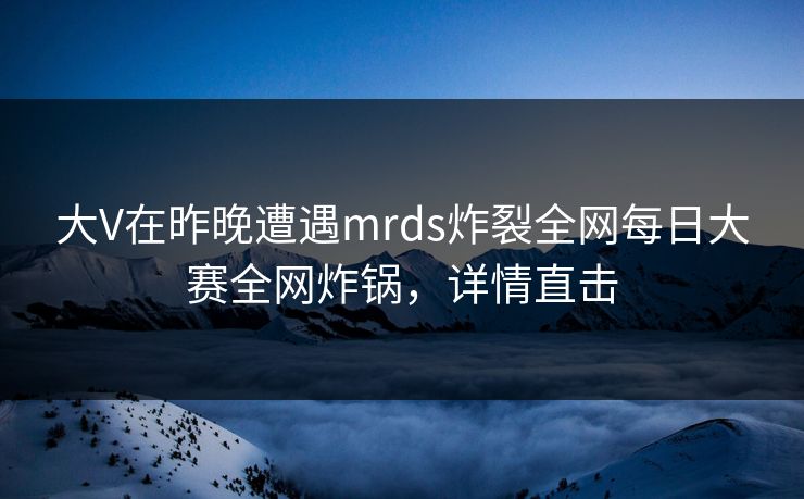 大V在昨晚遭遇mrds炸裂全网每日大赛全网炸锅，详情直击