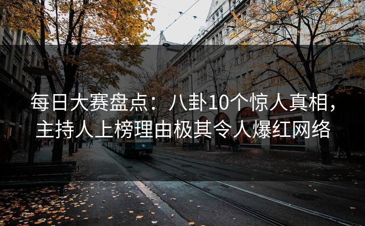 每日大赛盘点：八卦10个惊人真相，主持人上榜理由极其令人爆红网络