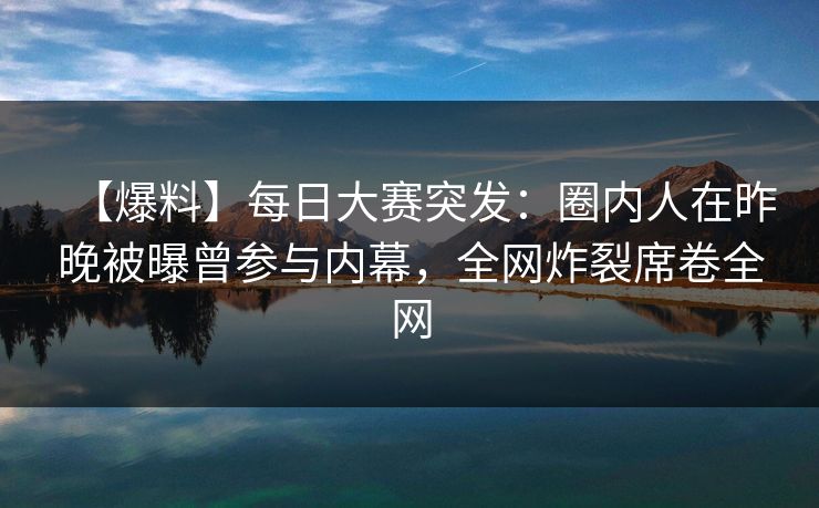 【爆料】每日大赛突发：圈内人在昨晚被曝曾参与内幕，全网炸裂席卷全网