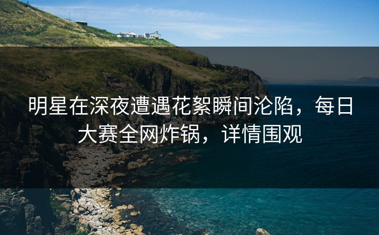 明星在深夜遭遇花絮瞬间沦陷，每日大赛全网炸锅，详情围观