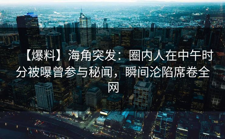 【爆料】海角突发：圈内人在中午时分被曝曾参与秘闻，瞬间沦陷席卷全网