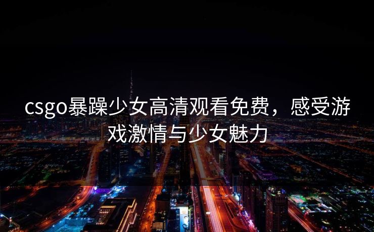 csgo暴躁少女高清观看免费，感受游戏激情与少女魅力