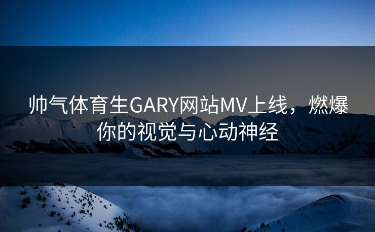 帅气体育生GARY网站MV上线，燃爆你的视觉与心动神经