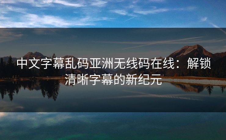 中文字幕乱码亚洲无线码在线：解锁清晰字幕的新纪元