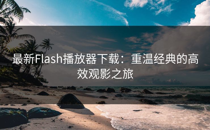 最新Flash播放器下载：重温经典的高效观影之旅