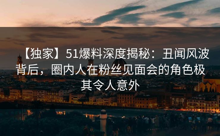 【独家】51爆料深度揭秘：丑闻风波背后，圈内人在粉丝见面会的角色极其令人意外
