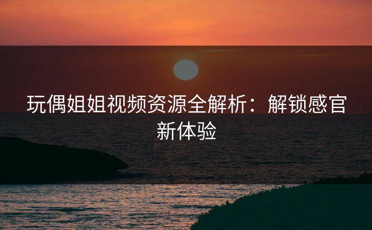 玩偶姐姐视频资源全解析：解锁感官新体验