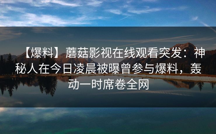 【爆料】蘑菇影视在线观看突发：神秘人在今日凌晨被曝曾参与爆料，轰动一时席卷全网