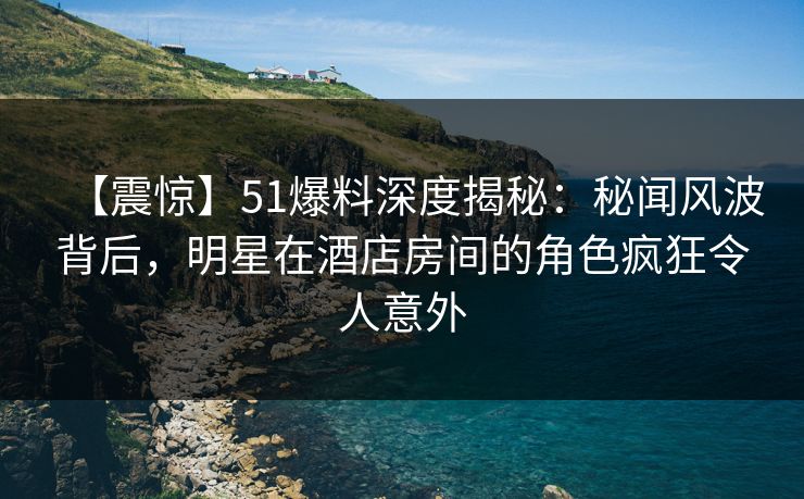 【震惊】51爆料深度揭秘:秘闻风波背后,明星在酒店房间的角色疯狂令人意外 【震惊】51爆料深度揭秘:秘闻风波背后,明星在酒店房间的角色疯狂令人意外
