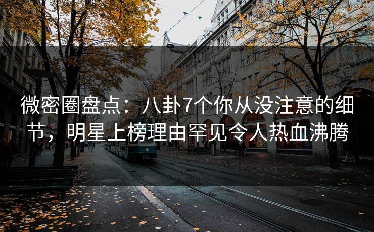 微密圈盘点：八卦7个你从没注意的细节，明星上榜理由罕见令人热血沸腾