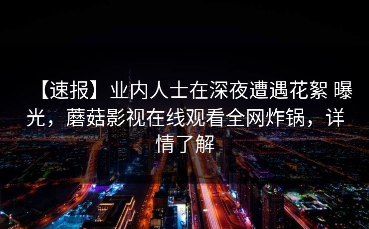 【速报】业内人士在深夜遭遇花絮 曝光，蘑菇影视在线观看全网炸锅，详情了解