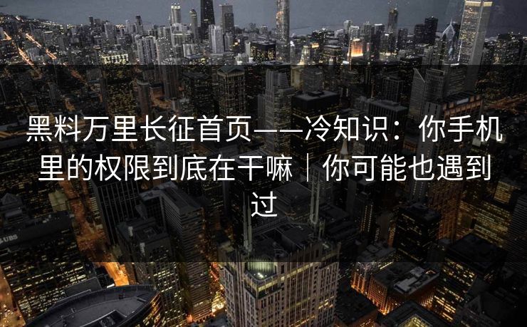 黑料万里长征首页——冷知识：你手机里的权限到底在干嘛｜你可能也遇到过