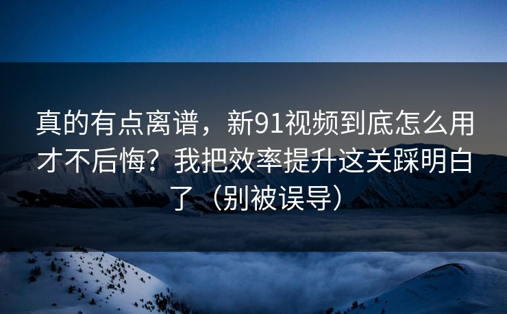 真的有点离谱,新91视频到底怎么用才不后悔?我把效率提升这关踩明白了(别被误导) 真的有点离谱,新91视频到底怎么用才不后悔?我把效率提升这关踩明白了(别被误导)